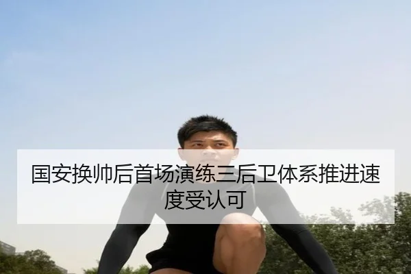 国安换帅后首场演练三后卫体系推进速度受认可